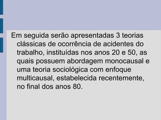 Em seguida serão apresentadas 3 teorias
clássicas de ocorrência de acidentes do
trabalho, instituídas nos anos 20 e 50, as
quais possuem abordagem monocausal e
uma teoria sociológica com enfoque
multicausal, estabelecida recentemente,
no final dos anos 80.
 