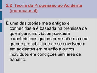 2.2 Teoria da Propensão ao Acidente
(monocausal)
É uma das teorias mais antigas e
conhecidas e é baseada na premissa de
que alguns indivíduos possuem
características que os predispõem a uma
grande probabilidade de se envolverem
em acidentes em relação a outros
indivíduos em condições similares de
trabalho.
 
