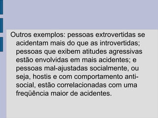 Outros exemplos: pessoas extrovertidas se
acidentam mais do que as introvertidas;
pessoas que exibem atitudes agressivas
estão envolvidas em mais acidentes; e
pessoas mal-ajustadas socialmente, ou
seja, hostis e com comportamento anti-
social, estão correlacionadas com uma
freqüência maior de acidentes.
 