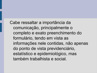 Cabe ressaltar a importância da
comunicação, principalmente o
completo e exato preenchimento do
formulário, tendo em vista as
informações nele contidas, não apenas
do ponto de vista previdenciário,
estatístico e epidemiológico, mas
também trabalhista e social.
 
