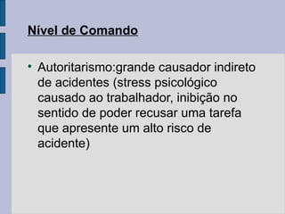 Nível de Comando

Autoritarismo:grande causador indireto
de acidentes (stress psicológico
causado ao trabalhador, inibição no
sentido de poder recusar uma tarefa
que apresente um alto risco de
acidente)
 