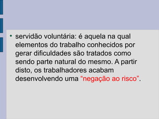 
servidão voluntária: é aquela na qual
elementos do trabalho conhecidos por
gerar dificuldades são tratados como
sendo parte natural do mesmo. A partir
disto, os trabalhadores acabam
desenvolvendo uma “negação ao risco”.
 