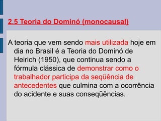 2.5 Teoria do Dominó (monocausal)
A teoria que vem sendo mais utilizada hoje em
dia no Brasil é a Teoria do Dominó de
Heirich (1950), que continua sendo a
fórmula clássica de demonstrar como o
trabalhador participa da seqüência de
antecedentes que culmina com a ocorrência
do acidente e suas conseqüências.
 