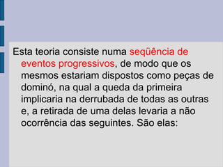 Esta teoria consiste numa seqüência de
eventos progressivos, de modo que os
mesmos estariam dispostos como peças de
dominó, na qual a queda da primeira
implicaria na derrubada de todas as outras
e, a retirada de uma delas levaria a não
ocorrência das seguintes. São elas:
 