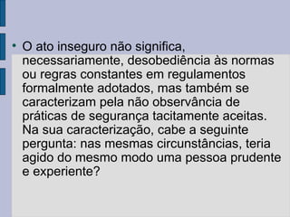 
O ato inseguro não significa,
necessariamente, desobediência às normas
ou regras constantes em regulamentos
formalmente adotados, mas também se
caracterizam pela não observância de
práticas de segurança tacitamente aceitas.
Na sua caracterização, cabe a seguinte
pergunta: nas mesmas circunstâncias, teria
agido do mesmo modo uma pessoa prudente
e experiente?
 