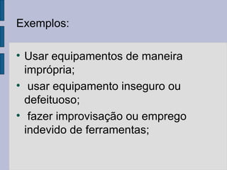 Exemplos:

Usar equipamentos de maneira
imprópria;

usar equipamento inseguro ou
defeituoso;

fazer improvisação ou emprego
indevido de ferramentas;
 