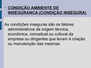 • CONDIÇÃO AMBIENTE DE
INSEGURANCA (CONDIÇÃO INSEGURA)
As condições inseguras são os fatores
administrativos de origem técnica,
econômica, conceitual ou cultural da
empresa ou dirigentes que levam à criação
ou manutenção das mesmas.
 