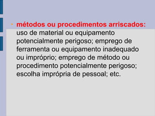 • métodos ou procedimentos arriscados:
uso de material ou equipamento
potencialmente perigoso; emprego de
ferramenta ou equipamento inadequado
ou impróprio; emprego de método ou
procedimento potencialmente perigoso;
escolha imprópria de pessoal; etc.
 