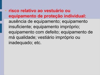• risco relativo ao vestuário ou
equipamento de proteção individual:
ausência de equipamento; equipamento
insuficiente; equipamento impróprio;
equipamento com defeito; equipamento de
má qualidade; vestiário impróprio ou
inadequado; etc.
 