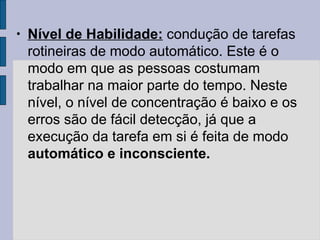 • Nível de Habilidade: condução de tarefas
rotineiras de modo automático. Este é o
modo em que as pessoas costumam
trabalhar na maior parte do tempo. Neste
nível, o nível de concentração é baixo e os
erros são de fácil detecção, já que a
execução da tarefa em si é feita de modo
automático e inconsciente.
 