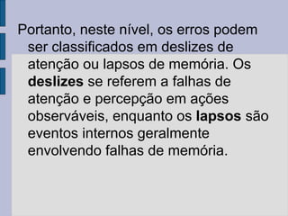 Portanto, neste nível, os erros podem
ser classificados em deslizes de
atenção ou lapsos de memória. Os
deslizes se referem a falhas de
atenção e percepção em ações
observáveis, enquanto os lapsos são
eventos internos geralmente
envolvendo falhas de memória.
 