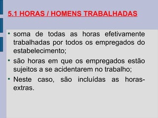 5.1 HORAS / HOMENS TRABALHADAS

soma de todas as horas efetivamente
trabalhadas por todos os empregados do
estabelecimento;

são horas em que os empregados estão
sujeitos a se acidentarem no trabalho;

Neste caso, são incluídas as horas-
extras.
 