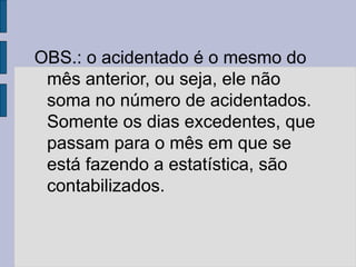 OBS.: o acidentado é o mesmo do
mês anterior, ou seja, ele não
soma no número de acidentados.
Somente os dias excedentes, que
passam para o mês em que se
está fazendo a estatística, são
contabilizados.
 