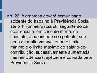 Art. 22. A empresa deverá comunicar o
acidente do trabalho à Previdência Social
até o 1º (primeiro) dia útil seguinte ao da
ocorrência e, em caso de morte, de
imediato, à autoridade competente, sob
pena de multa variável entre o limite
mínimo e o limite máximo do salário-de-
contribuição, sucessivamente aumentada
nas reincidências, aplicada e cobrada pela
Previdência Social.
 