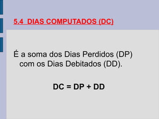 5.4 DIAS COMPUTADOS (DC)
É a soma dos Dias Perdidos (DP)
com os Dias Debitados (DD).
DC = DP + DD
 