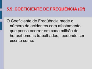 5.5 COEFICIENTE DE FREQUÊNCIA (Cf)
O Coeficiente de Freqüência mede o
número de acidentes com afastamento
que possa ocorrer em cada milhão de
horas/homens trabalhadas, podendo ser
escrito como:
 