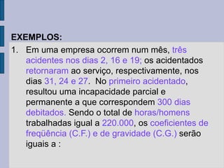 EXEMPLOS:
1. Em uma empresa ocorrem num mês, três
acidentes nos dias 2, 16 e 19; os acidentados
retornaram ao serviço, respectivamente, nos
dias 31, 24 e 27. No primeiro acidentado,
resultou uma incapacidade parcial e
permanente a que correspondem 300 dias
debitados. Sendo o total de horas/homens
trabalhadas igual a 220.000, os coeficientes de
freqüência (C.F.) e de gravidade (C.G.) serão
iguais a :
 