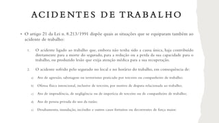 ACI D E NT E S D E T RA B A L H O
• O artigo 21 da Lei n. 8.213/1991 dispõe quais as situações que se equiparam também ao
acidente de trabalho:
1. O acidente ligado ao trabalho que, embora não tenha sido a causa única, haja contribuído
diretamente para a morte do segurado, para a redução ou a perda da sua capacidade para o
trabalho, ou produzido lesão que exija atenção médica para a sua recuperação.
2. O acidente sofrido pelo segurado no local e no horário do trabalho, em consequência de:
a) Ato de agressão, sabotagem ou terrorismo praticado por terceiro ou companheiro de trabalho;
b) Ofensa física intencional, inclusive de terceiro, por motivo de disputa relacionada ao trabalho;
c) Ato de imprudência, de negligência ou de imperícia de terceiro ou de companheiro de trabalho;
d) Ato de pessoa privada do uso da razão;
e) Desabamento, inundação, incêndio e outros casos fortuitos ou decorrentes de força maior.
 