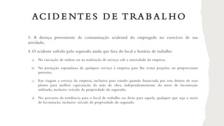 ACI D E NT E S D E T RA B A L H O
3. A doença proveniente de contaminação acidental do empregado no exercício de sua
atividade;
4. O acidente sofrido pelo segurado ainda que fora do local e horário de trabalho:
a) Na execução de ordem ou na realização de serviço sob a autoridade da empresa;
b) Na prestação espontânea de qualquer serviço à empresa para lhe evitar prejuízo ou proporcionar
proveito;
c) Em viagem a serviço da empresa, inclusive para estudo quando financiada por esta dentro de seus
planos para melhor capacitação da mão de obra, independentemente do meio de locomoção
utilizado, inclusive veículo de propriedade do segurado;
d) No percurso da residência para o local de trabalho ou deste para aquela, qualquer que seja o meio
de locomoção, inclusive veículo de propriedade do segurado.
 