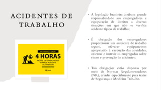 ACI D E NT E S D E
T RA B A L H O
• A legislação brasileira atribuiu grande
responsabilidade aos empregadores e
equiparação de direitos a diversas
situações em que não se verifica
acidente típico de trabalho;
• É obrigação dos empregadores
proporcionar um ambiente de trabalho
seguro, oferecer equipamentos
apropriados à execução das atividades,
orientar e instruir os empregados sobre
riscos e prevenção de acidentes;
• Tais obrigações estão dispostas por
meio de Normas Regulamentadoras
(NR), criadas especialmente para tratar
de Segurança e Medicina Trabalho.
 