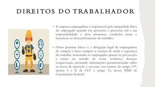 D I RE I TOS D O T RA B A L H A D OR
• A empresa empregadora é responsável pela integridade física
do empregado quando em operações e processos sob a sua
responsabilidade e deve promover condições justas e
favoráveis ao desenvolvimento do trabalho;
• Outra premissa básica é a obrigação legal da empregadora
de cumprir e fazer cumprir as normas de saúde e segurança
do trabalho, instruindo os empregados quanto às precauções
a tomar no sentido de evitar acidentes, doenças
ocupacionais, prestando informações pormenorizadas sobre
os riscos da operação a executar, nos termos do artigo 157,
incisos I e II da CLT e artigo 7o, inciso XXII da
Constituição Federal;
 