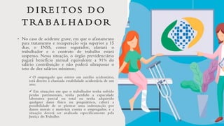 D I RE I TOS D O
T RA B A L H A D OR
• No caso de acidente grave, em que o afastamento
para tratamento e recuperação seja superior a 15
dias, o INSS, como segurador, afastará o
trabalhador e o contrato de trabalho estará
suspenso. Nessa situação, o órgão previdenciário
pagará benefício mensal equivalente a 91% do
salário contribuição e não poderá ultrapassar o
teto de dez salários mínimos;
✓ O empregado que estiver em auxílio acidentário,
terá direito à chamada estabilidade acidentária de um
ano;
✓ Em situações em que o trabalhador tenha sofrido
perdas patrimoniais, tenha perdido a capacidade
laborativa parcial ou total ou tenha adquirido
qualquer dano físico ou psiquiátrico, caberá a
possibilidade de se pleitear uma indenização por
danos morais e materiais contra o empregador, e a
situação deverá ser analisada especificamente pela
Justiça do Trabalho.
 