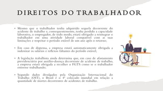 D I RE I TOS D O T RA B A L H A D OR
• Mesmo que o trabalhador tenha adquirido sequela decorrente do
acidente de trabalho e, consequentemente, tenha perdido a capacidade
laborativa, o empregador, de todo modo, estará obrigado a reintegrar o
trabalhador em uma atividade laboral compatível com as suas
limitações e respeitar o período estável de um ano após o retorno;
• Em caso de dispensa, a empresa estará automaticamente obrigada a
indenizar os salários e reflexos faltantes do período estável;
• A legislação trabalhista ainda determina que, em caso de afastamento
previdenciário por auxílio-doença decorrente de acidente de trabalho,
a empresa estará obrigada a recolher o FGTS como se o trabalhador
estivesse trabalhando;
• Segundo dados divulgados pela Organização Internacional do
Trabalho (OIT), o Brasil é o 4ª colocado mundial em relação a
quantidade de mortes decorrentes de acidentes de trabalho.
 