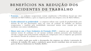 B E NE F Í C I O S NA RE D UÇ Ã O D O S
AC I D E NT E S D E T RA B A L H O
• Economia – os acidentes ocupacionais custam anualmente à Previdência Social um valor
estimado de R$16 bilhões, e para as empresas privadas uma despesa cerca de R$12 bilhões;
• Ganho substancial na produtividade – as empresas sofrem com a perda de produtividade, pois
deixam de ter um funcionário ativo em casos de acidente de trabalho ou doenças
ocupacionais, e também pela instabilidade emocional muitas vezes causada por esses
incidentes nos outros trabalhadores;
• Menor custo com o Fator Acidentário de Prevenção (FAP) - empresas que apresentam um
número menor de acidentes ou até mesmo nenhum acidente, possuem uma bonificação
elevada e pagam uma tarifa bastante reduzida em comparação com as empresas que possuem
um número elevado de acidentes em seu histórico;
• FAP é o índice usado para medir o desempenho das empresas em relação à prevenção de
acidentes de trabalho. Ele ajuda a estabelecer quem deverá contribuir mais ou menos com
parte do Riscos Ambientais no Trabalho (RAT).
 