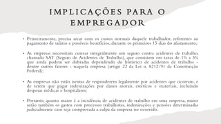 I MP L I C A Ç Õ E S PA RA O
E MP RE G A D O R
• Primeiramente, precisa arcar com os custos normais daquele trabalhador, referentes ao
pagamento de salário e possíveis benefícios, durante os primeiros 15 dias do afastamento;
• As empresas necessitam custear integralmente um seguro contra acidentes de trabalho,
chamado SAT (Seguro de Acidentes de Trabalho), que consistem em taxas de 1% a 3%
que ainda podem ser dobradas dependendo do histórico de acidentes de trabalho -
dentre outros fatores - naquela empresa (artigo 22 da Lei n. 8212/91 da Constituição
Federal);
• As empresas não estão isentas de responderem legalmente por acidentes que ocorram, e
de terem que pagar indenizações por danos morais, estéticos e materiais, incluindo
despesas médicas e hospitalares;
• Portanto, quanto maior é a incidência de acidentes de trabalho em uma empresa, maior
serão também os gastos com processos trabalhistas, indenizações e pensões determinadas
judicialmente caso seja comprovada a culpa da empresa no ocorrido.
 