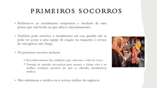 P RI ME I ROS S OCORROS
• Referem-se ao atendimento temporário e imediato de uma
pessoa que está ferida ou que adoece repentinamente;
• Também, pode envolver o atendimento em casa quando não se
pode ter acesso a uma equipe de resgate ou enquanto o serviço
de emergência não chega;
• Os primeiros socorros incluem:
Reconhecimento das condições que colocam a vida em risco;
Tomada de atitudes necessárias para manter a vítima viva e na
melhor condição possível até que se obtenha atendimento
médico.
• Não substituem o médico ou o serviço médico de urgência;
✓
✓
 