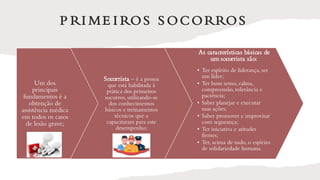 P RI ME I ROS S OCORROS
Um dos
principais
fundamentos é a
obtenção de
assistência médica
em todos os casos
de lesão grave;
Socorrista – é a pessoa
que está habilitada à
prática dos primeiros
socorros, utilizando-se
dos conhecimentos
básicos e treinamentos
técnicos que a
capacitaram para este
desempenho;
As características básicas de
um socorrista são:
• Ter espírito de liderança, ser
um líder;
• Ter bom senso, calma,
compreensão, tolerância e
paciência;
• Saber planejar e executar
suas ações;
• Saber promover e improvisar
com segurança;
• Ter iniciativa e atitudes
firmes;
• Ter, acima de tudo, o espírito
de solidariedade humana.
 