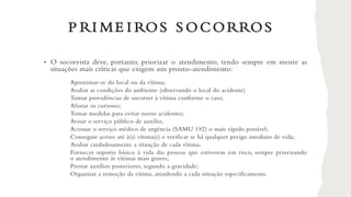 P RI ME I ROS S OCORROS
• O socorrista deve, portanto, priorizar o atendimento, tendo sempre em mente as
situações mais críticas que exigem um pronto-atendimento:
Aproximar-se do local ou da vítima;
Avaliar as condições do ambiente (observando o local do acidente)
Tomar providências de socorrer à vítima conforme o caso;
Afastar os curiosos;
Tomar medidas para evitar novos acidentes;
Avisar o serviço público de auxílio;
Acionar o serviço médico de urgência (SAMU 192) o mais rápido possível;
Conseguir acesso até à(s) vítima(s) e verificar se há qualquer perigo imediato de vida;
Avaliar cuidadosamente a situação de cada vítima;
Fornecer suporte básico à vida das pessoas que estiverem em risco, sempre priorizando
o atendimento às vítimas mais graves;
Prestar auxílios posteriores, segundo a gravidade;
Organizar a remoção da vítima, atendendo a cada situação especificamente.
 