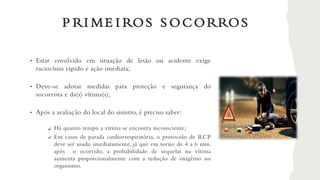 P RI ME I ROS S OCORROS
• Estar envolvido em situação de lesão ou acidente exige
raciocínio rápido e ação imediata;
• Deve-se adotar medidas para proteção e segurança do
socorrista e da(s) vítima(s);
• Após a avaliação do local do sinistro, é preciso saber:
Há quanto tempo a vítima se encontra inconsciente;
Em casos de parada cardiorrespiratória, o protocolo de RCP
deve ser usado imediatamente, já que em torno de 4 a 6 min.
após o ocorrido, a probabilidade de sequelas na vítima
aumenta proporcionalmente com a redução de oxigênio no
organismo.
✓
✓
 