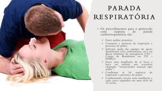 PA RA DA
RE S P I RAT ÓRI A
• Os procedimentos para o protocolo
com suspeita de parada
cardiorrespiratória são:
✓ Fazer análise primária;
✓ Constatar a ausência de respiração e
presença de pulso;
✓ Solicitar ajuda das equipes de apoio
(bombeiros civis, enfermeiros, etc.) ou
discar telefones de emergência (193 –
Corpo de Bombeiros ou 192 –
SAMU);
✓ Fazer uma insuflação de ar boca a
boca ou utilizar um acessório
chamado “ressuscitador manual tipo
ambu”;
✓ Confirmar se há ausência de
respiração e presença de pulso;
✓ Confirmando, iniciar uma insuflação a
cada cinco segundos em uma série de
15 ciclos.
 