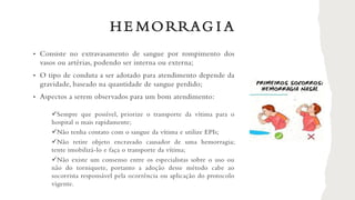 H E MORRAG I A
• Consiste no extravasamento de sangue por rompimento dos
vasos ou artérias, podendo ser interna ou externa;
• O tipo de conduta a ser adotado para atendimento depende da
gravidade, baseado na quantidade de sangue perdido;
• Aspectos a serem observados para um bom atendimento:
✓Sempre que possível, priorize o transporte da vítima para o
hospital o mais rapidamente;
✓Não tenha contato com o sangue da vítima e utilize EPIs;
✓Não retire objeto encravado causador de uma hemorragia;
tente imobilizá-lo e faça o transporte da vítima;
✓Não existe um consenso entre os especialistas sobre o uso ou
não do torniquete, portanto a adoção desse método cabe ao
socorrista responsável pela ocorrência ou aplicação do protocolo
vigente.
 