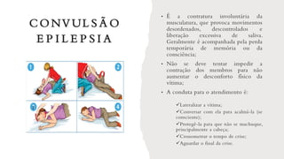 CONVUL S Ã O
E P I L E P S I A
• É a contratura involuntária da
musculatura, que provoca movimentos
desordenados, descontrolados e
liberação excessiva de saliva.
Geralmente é acompanhada pela perda
temporária de memória ou da
consciência;
• Não se deve tentar impedir a
contração dos membros para não
aumentar o desconforto físico da
vítima;
• A conduta para o atendimento é:
✓Lateralizar a vítima;
✓Conversar com ela para acalmá-la (se
consciente);
✓Protegê-la para que não se machuque,
principalmente a cabeça;
✓Cronometrar o tempo de crise;
✓Aguardar o final da crise.
 