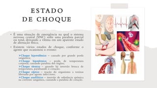 E S TA D O
D E CH OQUE
• É uma situação de emergência na qual o sistema
nervoso central (SNC) sofre uma paralisia parcial
ou total, deixando a vítima em um aparente estado
de alienação física;
• Existem vários estados de choque, conforme o
agente que ocasionou o evento:
➢Choque hipovolêmico – causado por grande perda
sanguínea;
➢Choque hipotérmico – perda de temperatura
corporal, causando paralisia dos órgãos;
➢Choque térmico – quando há inversão brusca de
temperatura, paralisando o coração;
➢Choque séptico – reação do organismo a toxinas
liberadas por agente infeccioso;
➢Choque anafilático – imersão de substância química
na corrente sanguínea, causando a paralisia do coração.
 