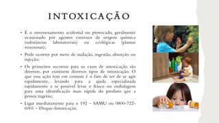 I NTOX I CA ÇÃ O
• É o envenenamento acidental ou provocado, geralmente
ocasionado por agentes externos de origem química
(substâncias laboratoriais) ou ecológicas (plantas
venenosas);
• Pode ocorrer por meio de inalação, ingestão, absorção ou
injeção;
• Os primeiros socorros para os casos de intoxicação são
diversos, por existirem diversos tipos de intoxicação. O
que essa ação tem em comum é o fato de ter de se agir
rapidamente, levando para a ajuda especializada
rapidamente e se possível levar o frasco ou embalagens
para uma identificação mais rápida do produto que a
pessoa ingeriu;
• Ligar imediatamente para o 192 – SAMU ou 0800-722-
6001 – Disque-Intoxicação.
 
