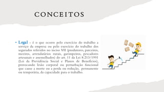 CONCE I TOS
• Legal - é o que ocorre pelo exercício do trabalho a
serviço da empresa ou pelo exercício do trabalho dos
segurados referidos no inciso VII (produtores, parceiros,
meeiros, arrendatários rurais, garimpeiros, pescadores
artesanais e assemelhados) do art. 11 da Lei 8.213/1991
(Lei da Previdência Social e Planos de Benefícios),
provocando lesão corporal ou perturbação funcional
que cause a morte ou a perda ou redução, permanente
ou temporária, da capacidade para o trabalho.
 