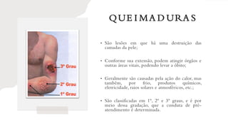 QUE I MA D URA S
• São lesões em que há uma destruição das
camadas da pele;
• Conforme sua extensão, podem atingir órgãos e
outras áreas vitais, podendo levar a óbito;
• Geralmente são causadas pela ação do calor, mas
também, por frio, produtos químicos,
eletricidade, raios solares e atmosféricos, etc.;
• São classificadas em 1º, 2º e 3º graus, e é por
meio dessa gradação, que a conduta de pré-
atendimento é determinada.
 