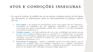 ATO S E C O ND I Ç Õ E S I NS E G URA S
• As causas de acidente de trabalho são, em sua maioria, complexas, porém, há três fatores
que diretamente ou indiretamente atuam no desencadeamento de qualquer acidente,
que são:
1. Atos inseguros – são violações de procedimentos aceitos como seguros. São atos voluntários e
involuntários do trabalhador que, por negligência, imprudência ou imperícia, acaba
concorrendo para provocar determinado acidente (Ex.: recusar-se a usar EPIs, brincadeiras,
correr dentro da empresa, etc.);
2. Condições inseguras – são fatores ambientais de risco a que o trabalhador está exposto, em que
ele não exerce nenhuma influência para sua ocorrência. É a condição física ou mecânica
existente no local (máquina, equipamentos ou instalações que poderiam ter sido protegidas ou
corrigidas) e que leva à ocorrência de acidente (Ex.: piso escorregadio, instalações elétricas
inadequadas ou defeituosas, etc.);
3. Fator pessoal de insegurança – quando o trabalhador executa suas tarefas laborais com má
vontade, más condições físicas, sem nenhuma experiência, etc. é qualquer característica,
deficiência ou alteração mental, psíquica ou física – acidental ou permanente – que permite ou
provoca o ato inseguro (EX.: embriaguez, desatenção, fadiga, drogas, etc.)
 