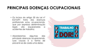 PRINCIPAIS DOENÇAS OCUPACIONAIS
• Os incisos do artigo 20 da Lei nº
8.213/91 trata das doenças
profissionais e/ou ocupacionais,
que por expressa determinação
legal, são equiparadas a
acidentes de trabalho;
• Abordaremos algumas das
principais doenças ocupacionais,
suas causas e a forma de
prevenir-se de cada uma delas:
 