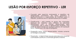 LESÃO POR ESFORÇO REPETITIVO - LER
• Causada pelo exercício prolongado e repetitivo de
determinado movimento, ela reduz gradativa e
significativamente a capacidade do indivíduo para o
trabalho, podendo levar à aposentadoria por invalidez;
• Classificação – está inserido no grupo das chamadas
doenças do trabalho, pois, embora se relacione
diretamente com a função desenvolvida pelo
colaborador, não é ínsita à determinada profissão, mas
pode ser desenvolvida por qualquer pessoa, em qualquer
ramo, mesmo que não seja empregado;
• Progressão lenta, passa despercebida, notada somente
em estágio avançado;
• Prevenção - o ideal é fazer pausas para descanso durante
a atividade e praticar a chamada ginástica laboral.
 