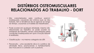 DISTÚRBIOS OSTEOMUSCULARES
RELACIONADOS AO TRABALHO - DORT
• São caracterizados pela contínua postura
inadequada, causando dor crônica que, se não
tratada, tem a tendência de se agravar ao longo
do tempo, causando a invalidez do trabalhador;
• Pode ocorrer em qualquer atividade, mesmo não
relacionada ao trabalho; só pode ocorrer no
ambiente de trabalho, sendo caracterizado pelas
condições inadequadas em que a função laboral
é realizada;
• Classificação – na mesma categoria da LER;
• Prevenção - uma excelente dica é a prática de
atividade física, promovendo o fortalecimento
dos músculos e o cuidado com a postura.
 