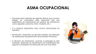 ASMA OCUPACIONAL
• Causada pela inalação de agentes tóxicos que causam
alergia, se caracteriza pela obstrução das vias
respiratórias do trabalhador por poeiras de substâncias
como algodão, borracha, linho, madeira, etc.;
• É a doença respiratória mais comum relacionada ao
trabalho;
• Prevenção - depende, em grande medida, da utilização
de adequados equipamentos de proteção individual;
• A eficácia do tratamento, quando a patologia já está
instalada, depende do afastamento do trabalhador dos
agentes causadores da obstrução de suas vias áreas.
 