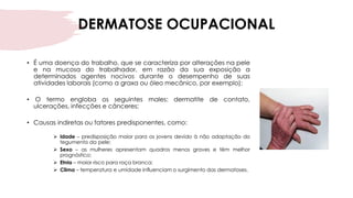 DERMATOSE OCUPACIONAL
• É uma doença do trabalho, que se caracteriza por alterações na pele
e na mucosa do trabalhador, em razão da sua exposição a
determinados agentes nocivos durante o desempenho de suas
atividades laborais (como a graxa ou óleo mecânico, por exemplo);
• O termo engloba os seguintes males: dermatite de contato,
ulcerações, infecções e cânceres;
• Causas indiretas ou fatores predisponentes, como:
➢ Idade – predisposição maior para os jovens devido à não adaptação do
tegumento da pele;
➢ Sexo – as mulheres apresentam quadros menos graves e têm melhor
prognóstico;
➢ Etnia – maior risco para raça branca;
➢ Clima – temperatura e umidade influenciam o surgimento das dermatoses.
 