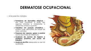 DERMATOSE OCUPACIONAL
• Antecedentes mórbidos:
➢ Portadores de dermatites atópicas –
são mais suscetíveis à ação dos
agentes irritantes e intolerantes a
ambientes úmidos e quentes;
➢ Trabalhos em posição ortostática –
podem surgir dermatites de estase de
veias varicosas
➢ Presença de vapores, gases e poeiras
acima dos limites de tolerância;
➢ Ausência de normas de higiene e
sanitários próximos aos locais de
trabalho;
➢ Ausência de EPIs adequados ou de má
qualidade.
 