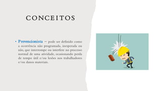 CONCE I TOS
• Prevencionista – pode ser definido como
a ocorrência não programada, inesperada ou
não, que interrompe ou interfere no processo
normal de uma atividade, ocasionando perda
de tempo útil e/ou lesões nos trabalhadores
e/ou danos materiais.
 
