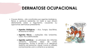 DERMATOSE OCUPACIONAL
• Causas diretas – são constituídos por agentes biológicos,
físicos e químicos existentes no meio e que atuam
diretamente sobre o tegumento, causando ou
agravando dermatose preexistente.
➢ Agentes biológicos – vírus, fungos, bactérias,
leveduras e insetos;
➢ Agentes físicos – radiações não ionizantes,
calor, frio e eletricidade;
➢ Agentes químicos – os principais são irritantes
(cimento, solventes, óleos de corte,
detergentes, ácidos e álcalis) e os alérgenos
(aditivos da borracha, níquel, cromo e cobalto
contaminantes com o cimento e as resinas).
 