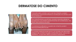 DERMATOSE DO CIMENTO
Causado pelo contato com o pó do cimento, podem
apresentar conjuntivite irritativa e ulceração na córnea com
focos irritativos;
Nos trabalhadores suscetíveis, ocorrem reações alérgicas
pruriginosas com lesões predominantes em antebraços, nas
áreas descobertas da pele;
A sudorese localizada e a poeira do cimento podem
provocar irritações focais;
O contato habitual pode levar a um quadro de dermatite
alérgica de contato na pele conhecida como “sarna dos
pedreiros”, a qual tem difícil controle e tratamento.
 
